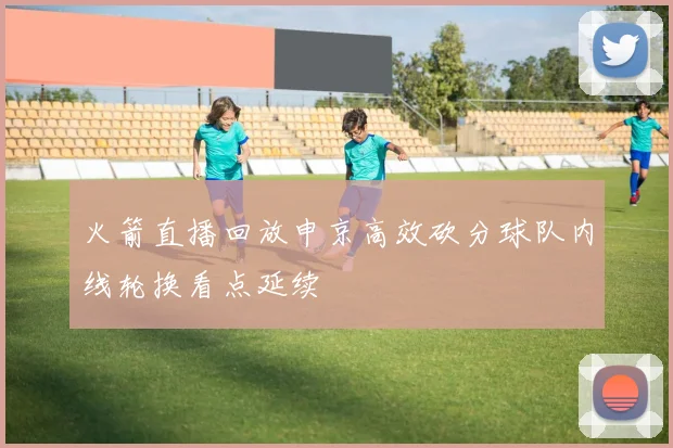 火箭直播回放申京高效砍分球队内线轮换看点延续