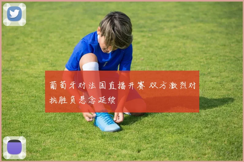 葡萄牙对法国直播开赛 双方激烈对抗胜负悬念延续