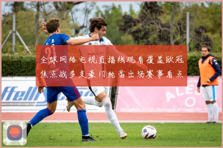 全球网络电视直播线观看覆盖欧冠焦点战多支豪门轮番出场赛事看点持续升温
