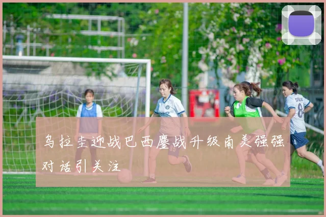 乌拉圭迎战巴西鏖战升级南美强强对话引关注